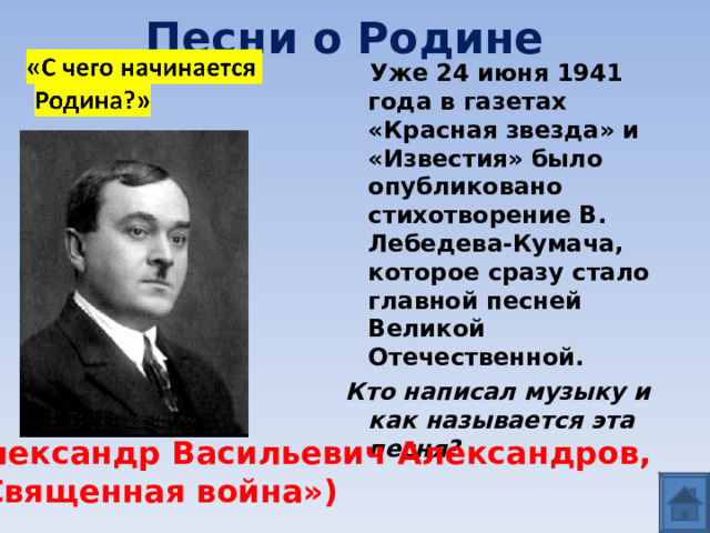 Песни о Родине  Уже 24 июня 1941 года в газетах «Красная звезда» и «Известия» было опубликовано стихотворение В. Лебедева-Кумача, которое сразу стало главной песней Великой Отечественной. Кто написал музыку и как называется эта песня? Александр Васильевич Александров, «Священная война») 