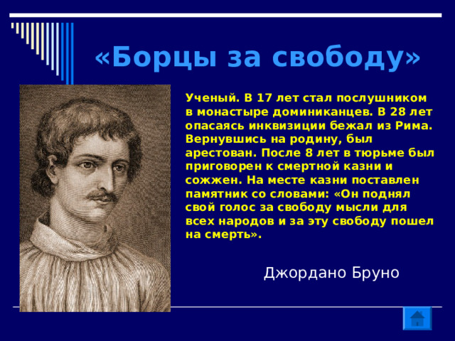 «Борцы за свободу» Ученый. В 17 лет стал послушником в монастыре доминиканцев. В 28 лет опасаясь инквизиции бежал из Рима. Вернувшись на родину, был арестован. После 8 лет в тюрьме был приговорен к смертной казни и сожжен. На месте казни поставлен памятник со словами: «Он поднял свой голос за свободу мысли для всех народов и за эту свободу пошел на смерть». Джордано Бруно 