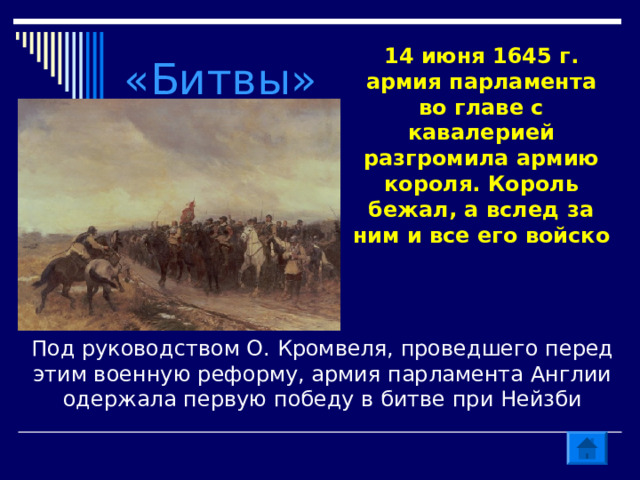 «Битвы» 14 июня 1645 г. армия парламента во главе с кавалерией разгромила армию короля. Король бежал, а вслед за ним и все его войско Под руководством О. Кромвеля, проведшего перед этим военную реформу, армия парламента Англии одержала первую победу в битве при Нейзби 