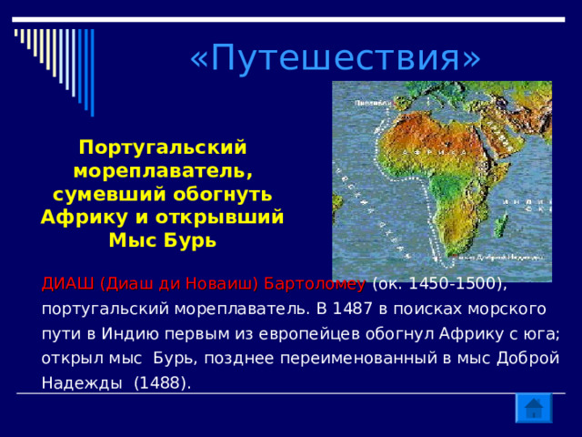 «Путешествия» Португальский мореплаватель, сумевший обогнуть Африку и открывший Мыс Бурь ДИАШ (Диаш ди Новаиш) Бартоломеу (ок. 1450-1500), португальский мореплаватель. В 1487 в поисках морского пути в Индию первым из европейцев обогнул Африку с юга; открыл мыс Бурь, позднее переименованный в мыс Доброй Надежды (1488). 