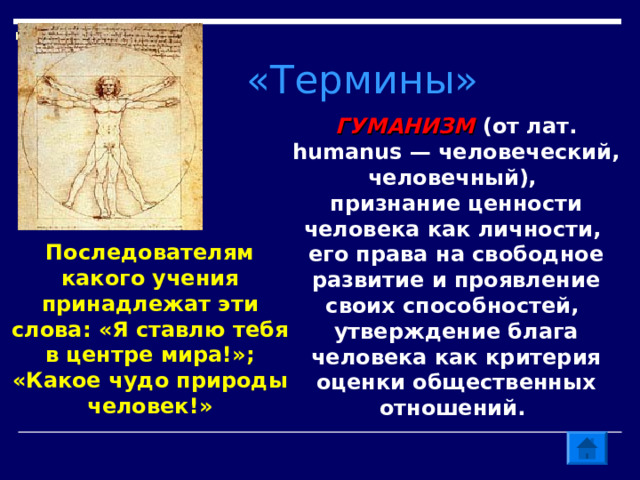 «Термины» ГУМАНИЗМ (от лат. humanus — человеческий, человечный), признание ценности человека как личности, его права на свободное развитие и проявление своих способностей, утверждение блага человека как критерия оценки общественных отношений. Последователям какого учения принадлежат эти слова: «Я ставлю тебя в центре мира!»; «Какое чудо природы человек!» 