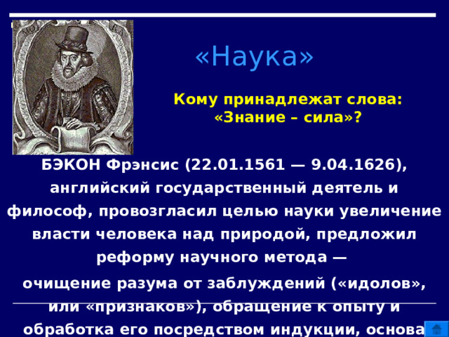 «Наука» Кому принадлежат слова: «Знание – сила»? БЭКОН Фрэнсис (22.01.1561 — 9.04.1626), английский государственный деятель и философ, провозгласил целью науки увеличение власти человека над природой, предложил реформу научного метода — очищение разума от заблуждений («идолов», или «признаков»), обращение к опыту и обработка его посредством индукции, основа которой — эксперимент. 