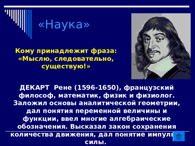 «Наука» Кому принадлежит фраза: «Мыслю, следовательно, существую!» ДЕКАРТ Рене (1596-1650), французский философ, математик, физик и физиолог. Заложил основы аналитической геометрии, дал понятия переменной величины и функции, ввел многие алгебраические обозначения. Высказал закон сохранения количества движения, дал понятие импульса силы. 