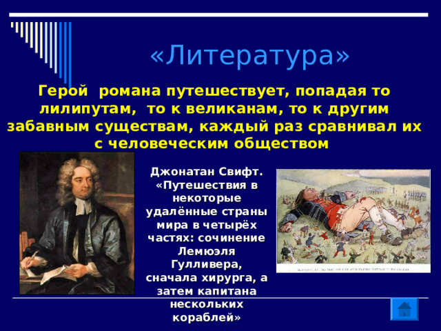 «Литература» Герой романа путешествует, попадая то лилипутам, то к великанам, то к другим забавным существам, каждый раз сравнивал их с человеческим обществом Джонатан Свифт. «Путешествия в некоторые удалённые страны мира в четырёх частях: сочинение Лемюэля Гулливера, сначала хирурга, а затем капитана нескольких кораблей» 