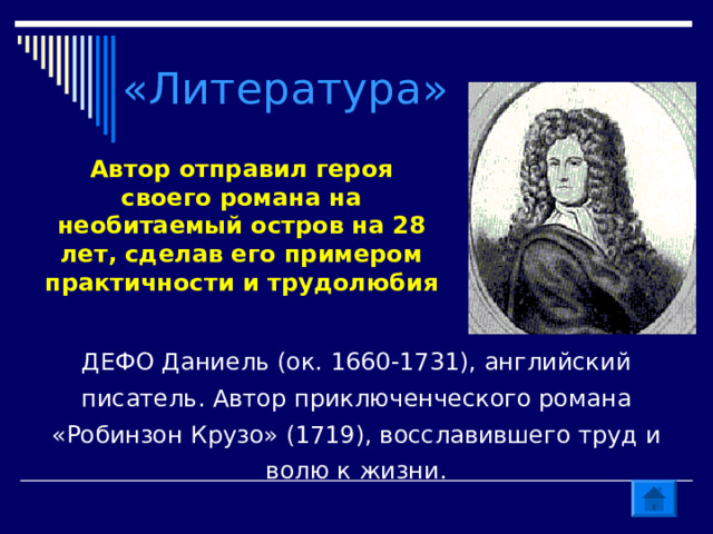«Литература» Автор отправил героя своего романа на необитаемый остров на 28 лет, сделав его примером практичности и трудолюбия ДЕФО Даниель (ок. 1660-1731), английский писатель. Автор приключенческого романа «Робинзон Крузо» (1719), восславившего труд и волю к жизни. 