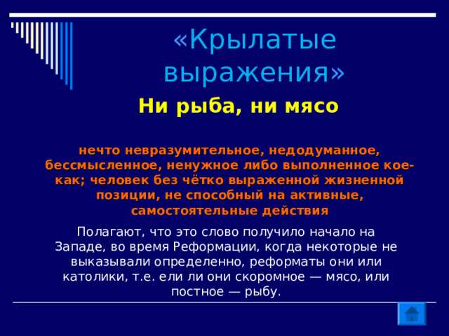 « Крылатые выражения » Ни рыба, ни мясо нечто невразумительное, недодуманное, бессмысленное, ненужное либо выполненное кое-как; человек без чётко выраженной жизненной позиции, не способный на активные, самостоятельные действия Полагают, что это слово получило начало на Западе, во время Реформации, когда некоторые не выказывали определенно, реформаты они или католики, т.е. ели ли они скоромное — мясо, или постное — рыбу. 