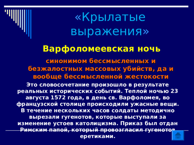« Крылатые выражения » Варфоломеевская ночь синонимом бессмысленных и безжалостных массовых убийств, да и вообще бессмысленной жестокости Это словосочетание произошло в результате реальных исторических событий. Теплой ночью 23 августа 1572 года, в день св. Варфоломея, во французской столице происходили ужасные вещи. В течение нескольких часов солдаты методично вырезали гугенотов, которые выступали за изменение устоев католицизма. Приказ был отдан Римским папой, который провозгласил гугенотов еретиками.   