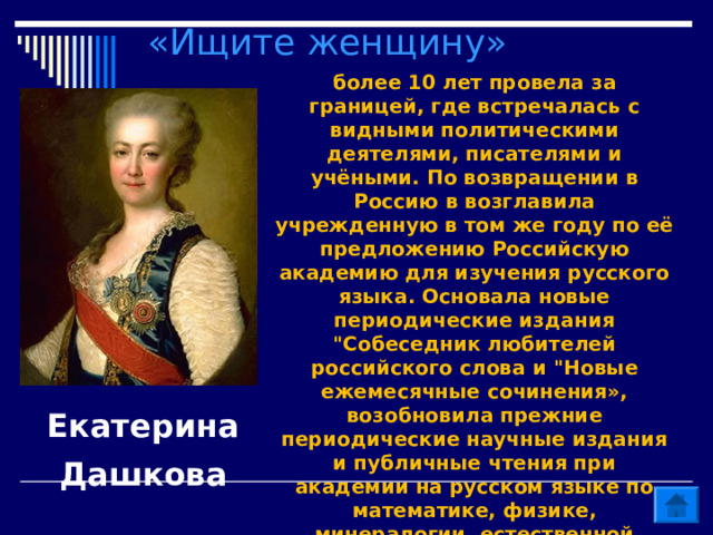 «Ищите женщину» более 10 лет провела за границей, где встречалась с видными политическими деятелями, писателями и учёными. По возвращении в Россию в возглавила учрежденную в том же году по её предложению Российскую академию для изучения русского языка. Основала новые периодические издания 