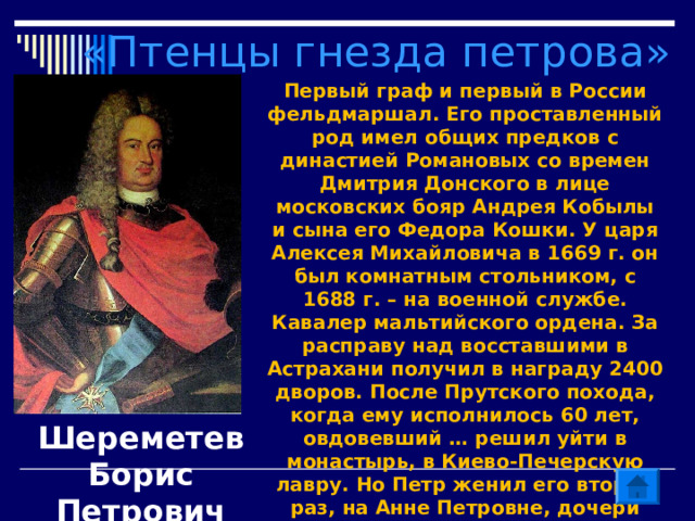 «Птенцы гнезда петрова» Первый граф и первый в России фельдмаршал. Его проставленный род имел общих предков с династией Романовых со времен Дмитрия Донского в лице московских бояр Андрея Кобылы и сына его Федора Кошки. У царя Алексея Михайловича в 1669 г. он был комнатным стольником, с 1688 г. – на военной службе. Кавалер мальтийского ордена. За расправу над восставшими в Астрахани получил в награду 2400 дворов. После Прутского похода, когда ему исполнилось 60 лет, овдовевший … решил уйти в монастырь, в Киево-Печерскую лавру. Но Петр женил его второй раз, на Анне Петровне, дочери Петра Петровича Салтыкова. Шереметев Борис Петрович 