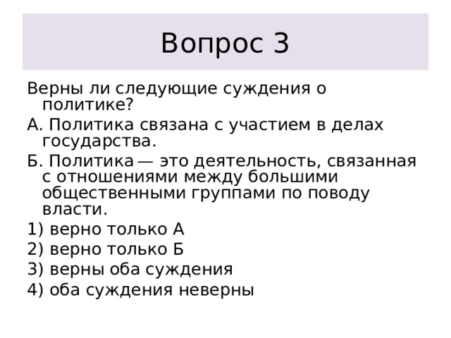 Вопрос 3 Верны ли следующие суждения о политике? А. Политика связана с участием в делах государства. Б. Политика — это деятельность, связанная с отношениями между большими общественными группами по поводу власти. 1) верно только А 2) верно только Б 3) верны оба суждения 4) оба суждения неверны 