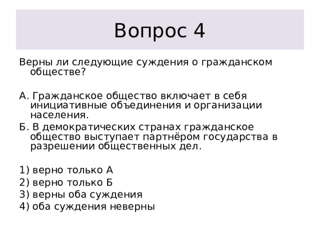 Вопрос 4 Верны ли следующие суждения о гражданском обществе?   А. Гражданское общество включает в себя инициативные объединения и организации населения. Б. В демократических странах гражданское общество выступает партнёром государства в разрешении общественных дел.   1) верно только А 2) верно только Б 3) верны оба суждения 4) оба суждения неверны 