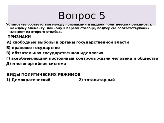 Вопрос 5 Установите соответствие между признаками и видами политических режимов: к каждому элементу, данному в первом столбце, подберите соответствующий элемент из второго столбца.   ПРИЗНАКИ   А) свободные выборы в органы государственной власти Б) правовое государство В) обязательная государственная идеология Г) всеобъемлющий постоянный контроль жизни человека и общества Д) многопартийная система    ВИДЫ ПОЛИТИЧЕСКИХ РЕЖИМОВ 1) Демократический 2) тоталитарный           