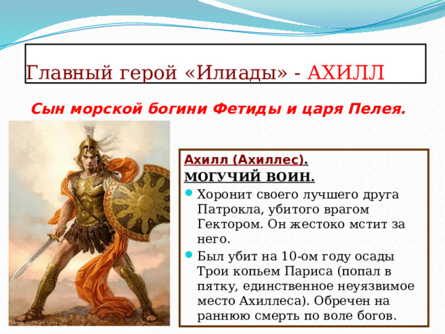 Главный герой «Илиады» - АХИЛЛ Сын морской богини Фетиды и царя Пелея.   Ахилл (Ахиллес) . МОГУЧИЙ ВОИН. Хоронит своего лучшего друга Патрокла, убитого врагом Гектором. Он жестоко мстит за него. Был убит на 10-ом году осады Трои копьем Париса (попал в пятку, единственное неуязвимое место Ахиллеса). Обречен на раннюю смерть по воле богов. 