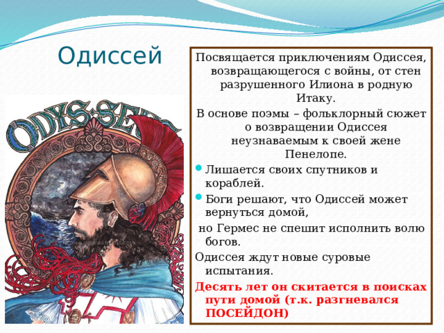 Одиссей Посвящается приключениям Одиссея, возвращающегося с войны, от стен разрушенного Илиона в родную Итаку. В основе поэмы – фольклорный сюжет о возвращении Одиссея неузнаваемым к своей жене Пенелопе. Лишается своих спутников и кораблей. Боги решают, что Одиссей может вернуться домой,  но Гермес не спешит исполнить волю богов. Одиссея ждут новые суровые испытания. Десять лет он скитается в поисках пути домой (т.к. разгневался ПОСЕЙДОН) 
