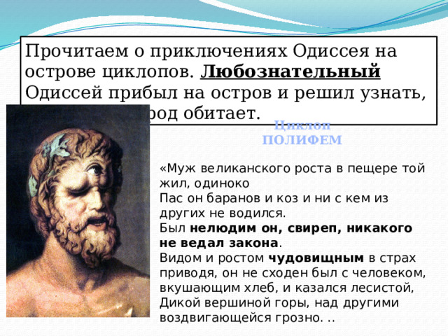 Прочитаем о приключениях Одиссея на острове циклопов. Любознательный Одиссей прибыл на остров и решил узнать, какой там народ обитает. Циклоп ПОЛИФЕМ «Муж великанского роста в пещере той жил, одиноко Пас он баранов и коз и ни с кем из других не водился. Был нелюдим он, свиреп, никакого не ведал закона . Видом и ростом чудовищным в страх приводя, он не сходен был с человеком, вкушающим хлеб, и казался лесистой, Дикой вершиной горы, над другими воздвигающейся грозно. .. 