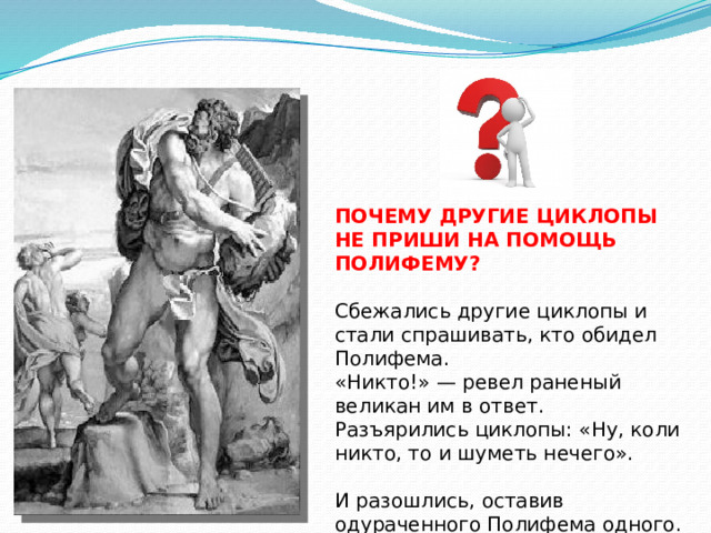 ПОЧЕМУ ДРУГИЕ ЦИКЛОПЫ НЕ ПРИШИ НА ПОМОЩЬ ПОЛИФЕМУ? Сбе­жа­лись дру­гие цик­ло­пы и стали спрашивать, кто обидел Полифема. «Никто!» — ревел раненый великан им в ответ. Разъярились циклопы: «Ну, коли никто, то и шу­меть нечего». И разо­шлись, оставив одураченного Полифема одного. 