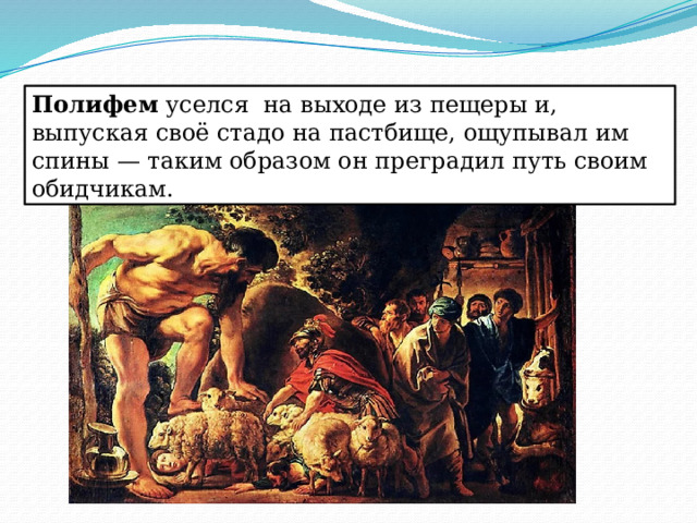Полифем уселся на выходе из пещеры и, выпуская своё стадо на пастбище, ощупывал им спины — таким образом он преградил путь своим обидчикам. 