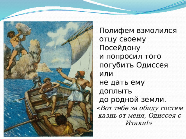 Полифем взмолился отцу свое­му Посейдону и попросил того погубить Одиссея или не дать ему доплыть до родной земли. «Вот тебе за обиду го­стям казнь от меня, Одиссея с Итаки!»  