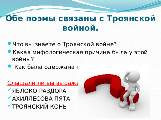 Обе поэмы связаны с Троянской войной. Что вы знаете о Троянской войне? Какая мифологическая причина была у этой войны?  Как была одержана победа над Троей? Слышали ли вы выражения: ЯБЛОКО РАЗДОРА АХИЛЛЕСОВА ПЯТА ТРОЯНСКИЙ КОНЬ 