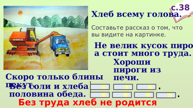 с.38 Хлеб всему голова. Составьте рассказ о том, что вы видите на картинке. Не велик кусок пирога, а стоит много труда. Хороши пироги из печи. Скоро только блины пекут. Без соли и хлеба половина обеда.  Без труда хлеб не родится никогда. 