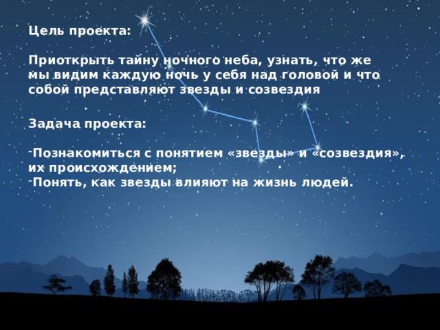 Цель проекта:  Приоткрыть тайну ночного неба, узнать, что же мы видим каждую ночь у себя над головой и что собой представляют звезды и созвездия Задача проекта:  Познакомиться с понятием «звезды» и «созвездия», их происхождением; Понять, как звезды влияют на жизнь людей. 