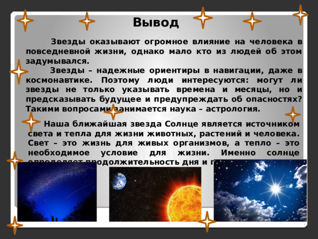 Вывод  Звезды оказывают огромное влияние на человека в повседневной жизни, однако мало кто из людей об этом задумывался.  Звезды – надежные ориентиры в навигации, даже в космонавтике. Поэтому люди интересуются: могут ли звезды не только указывать времена и месяцы, но и предсказывать будущее и предупреждать об опасностях? Такими вопросами занимается наука – астрология.  Наша ближайшая звезда Солнце является источником света и тепла для жизни животных, растений и человека. Свет – это жизнь для живых организмов, а тепло – это необходимое условие для жизни. Именно солнце определяет продолжительность дня и года. 