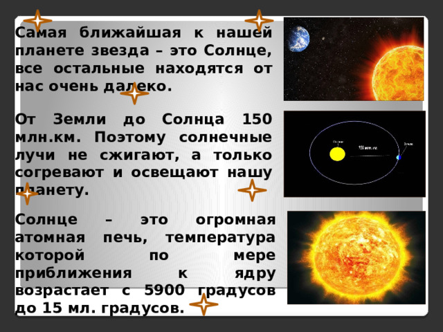 Самая ближайшая к нашей планете звезда – это Солнце, все остальные находятся от нас очень далеко. От Земли до Солнца 150 млн.км. Поэтому солнечные лучи не сжигают, а только согревают и освещают нашу планету. Солнце – это огромная атомная печь, температура которой по мере приближения к ядру возрастает с 5900 градусов до 15 мл. градусов. 