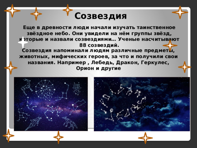 Созвездия Еще в древности люди начали изучать таинственное звёздное небо. Они увидели на нём группы звёзд, которые и назвали созвездиями… Ученые насчитывают 88 созвездий. Созвездия напоминали людям различные предметы, животных, мифических героев, за что и получили свои названия. Например , Лебедь, Дракон, Геркулес, Орион и другие 