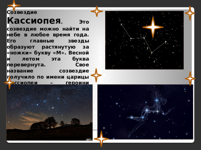 Созвездие Кассиопея . Это созвездие можно найти на небе в любое время года. Его главные звезды образуют растянутую за «ножки» букву «М». Весной и летом эта буква перевернута. Свое название созвездие получило по имени царицы Кассиопеи – героини древнегреческих мифов. 