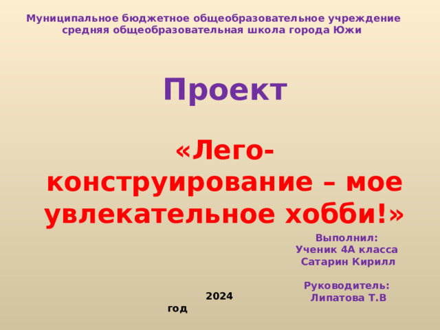 Муниципальное бюджетное общеобразовательное учреждение средняя общеобразовательная школа города Южи    Проект  «Лего-конструирование – мое увлекательное хобби!»  Выполнил: Ученик 4А класса Сатарин Кирилл  Руководитель: Липатова Т.В    2024 год  