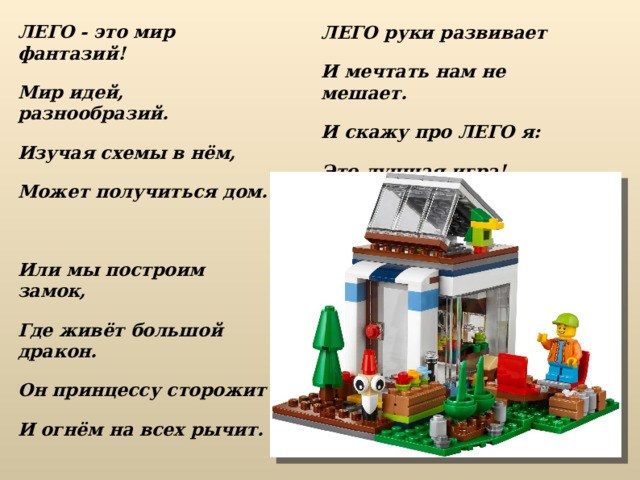 ЛЕГО - это мир фантазий! Мир идей, разнообразий. Изучая схемы в нём, Может получиться дом.  Или мы построим замок, Где живёт большой дракон. Он принцессу сторожит И огнём на всех рычит. ЛЕГО руки развивает И мечтать нам не мешает. И скажу про ЛЕГО я: Это лучшая игра!   