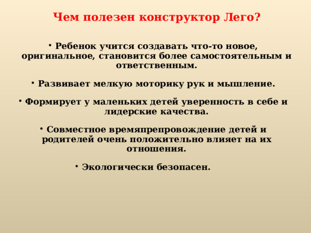 Чем полезен конструктор Лего?  Ребенок учится создавать что-то новое, оригинальное, становится более самостоятельным и ответственным. Развивает мелкую моторику рук и мышление. Формирует у маленьких детей уверенность в себе и лидерские качества. Совместное времяпрепровождение детей и родителей очень положительно влияет на их отношения. Экологически безопасен.    
