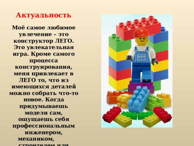 Актуальность Моё самое любимое увлечение – это конструктор ЛЕГО. Это увлекательная игра. Кроме самого процесса конструирования, меня привлекает в ЛЕГО то, что из имеющихся деталей можно собрать что-то новое. Когда придумываешь модели сам, ощущаешь себя профессиональным инженером, механиком, строителем или великим конструктором. И это здорово!   