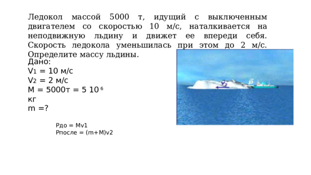 Ледокол массой 5000 т, идущий с выключенным двигателем со скоростью 10 м/с, наталкивается на неподвижную льдину и движет ее впереди себя. Скорость ледокола уменьшилась при этом до 2 м/с. Определите массу льдины. Дано: V 1 = 10 м/с V 2 = 2 м/с М = 5000т = 5 10 6 кг  m =? Рдо = Мv1 Рпосле = (m+M)v2 