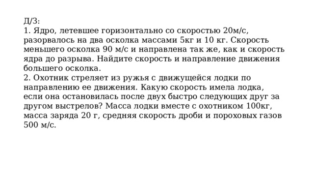 Д/З: 1. Ядро, летевшее горизонтально со скоростью 20м/с, разорвалось на два осколка массами 5кг и 10 кг. Скорость меньшего осколка 90 м/с и направлена так же, как и скорость ядра до разрыва. Найдите скорость и направление движения большего осколка. 2. Охотник стреляет из ружья с движущейся лодки по направлению ее движения. Какую скорость имела лодка, если она остановилась после двух быстро следующих друг за другом выстрелов? Масса лодки вместе с охотником 100кг, масса заряда 20 г, средняя скорость дроби и пороховых газов 500 м/с. 