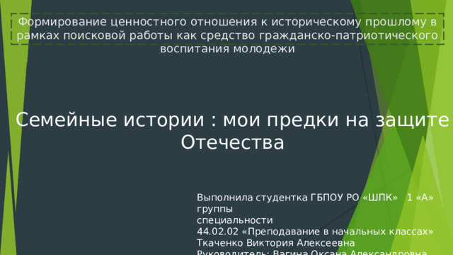 Формирование ценностного отношения к историческому прошлому в рамках поисковой работы как средство гражданско-патриотического воспитания молодежи Семейные истории : мои предки на защите Отечества Выполнила студентка ГБПОУ РО «ШПК» 1 «А» группы специальности 44.02.02 «Преподавание в начальных классах» Ткаченко Виктория Алексеевна Руководитель: Вагина Оксана Александровна 