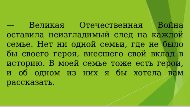 — Великая Отечественная Война оставила неизгладимый след на каждой семье. Нет ни одной семьи, где не было бы своего героя, внесшего свой вклад в историю. В моей семье тоже есть герои, и об одном из них я бы хотела вам рассказать. 