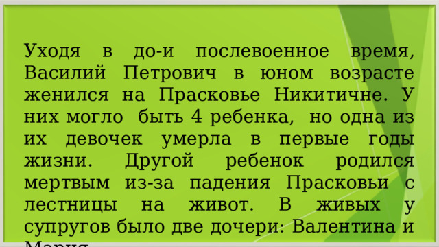 Уходя в до-и послевоенное время, Василий Петрович в юном возрасте женился на Прасковье Никитичне. У них могло быть 4 ребенка, но одна из их девочек умерла в первые годы жизни. Другой ребенок родился мертвым из-за падения Прасковьи с лестницы на живот. В живых у супругов было две дочери: Валентина и Мария 