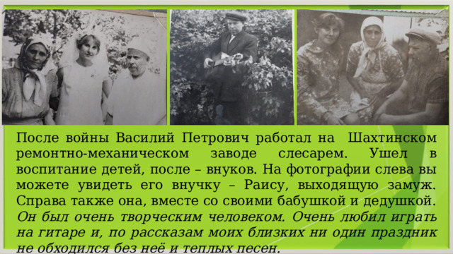 После войны Василий Петрович работал на Шахтинском ремонтно-механическом заводе слесарем. Ушел в воспитание детей, после – внуков. На фотографии слева вы можете увидеть его внучку – Раису, выходящую замуж. Справа также она, вместе со своими бабушкой и дедушкой. Он был очень творческим человеком. Очень любил играть на гитаре и, по рассказам моих близких ни один праздник не обходился без неё и теплых песен. 