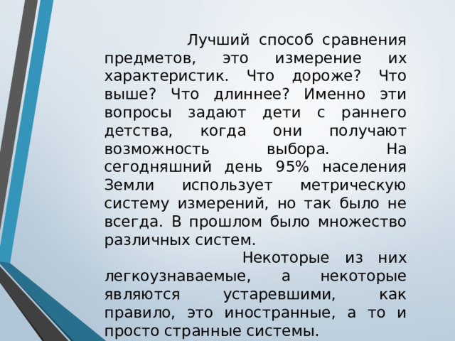  Лучший способ сравнения предметов, это измерение их характеристик. Что дороже? Что выше? Что длиннее? Именно эти вопросы задают дети с раннего детства, когда они получают возможность выбора. На сегодняшний день 95% населения Земли использует метрическую систему измерений, но так было не всегда. В прошлом было множество различных систем.  Некоторые из них легкоузнаваемые, а некоторые являются устаревшими, как правило, это иностранные, а то и просто странные системы.  Ниже приведен список из десяти самых странных единиц измерений. 
