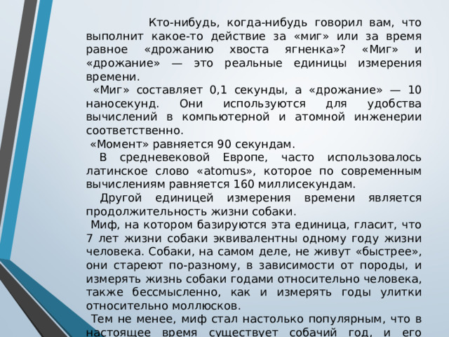  Кто-нибудь, когда-нибудь говорил вам, что выполнит какое-то действие за «миг» или за время равное «дрожанию хвоста ягненка»? «Миг» и «дрожание» — это реальные единицы измерения времени.  «Миг» составляет 0,1 секунды, а «дрожание» — 10 наносекунд. Они используются для удобства вычислений в компьютерной и атомной инженерии соответственно.  «Момент» равняется 90 секундам.  В средневековой Европе, часто использовалось латинское слово «atomus», которое по современным вычислениям равняется 160 миллисекундам.  Другой единицей измерения времени является продолжительность жизни собаки.  Миф, на котором базируются эта единица, гласит, что 7 лет жизни собаки эквивалентны одному году жизни человека. Собаки, на самом деле, не живут «быстрее», они стареют по-разному, в зависимости от породы, и измерять жизнь собаки годами относительно человека, также бессмысленно, как и измерять годы улитки относительно моллюсков.  Тем не менее, миф стал настолько популярным, что в настоящее время существует собачий год, и его продолжительность составляет 52 дня, примерно ⅟₇ стандартного года. 