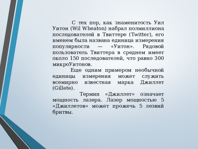  С тех пор, как знаменитость Уил Уитон (Wil Wheaton) набрал полмиллиона последователей в Твиттере (Twitter), его именем была названа единица измерения популярности — «Уитон». Рядовой пользователь Твиттера в среднем имеет около 150 последователей, что равно 300 микроУитонов.  Еще одним примером необычной единицы измерения может служить всемирно известная марка Джиллет (Gillete).  Термин «Джиллет» означает мощность лазера. Лазер мощностью 5 «Джиллетов» может прожечь 5 лезвий бритвы. 