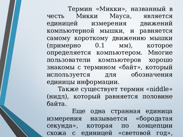  Термин «Микки», названный в честь Микки Мауса, является единицей измерения движений компьютерной мышки, и равняется самому короткому движению мышки (примерно 0.1 мм), которое определяется компьютером. Многие пользователи компьютеров хорошо знакомы с термином «байт», который используется для обозначения единицы информации.  Также существует термин «niddle» (нидл), который равняется половине байта.  Еще одна странная единица измерения называется «бородатая секунда», которая по концепции схожа с единицей «световой год», однако она равняется длине волоса бороды, на которую он вырастает за одну секунду, и составляет примерно 5 нм (0,000000005 м). 
