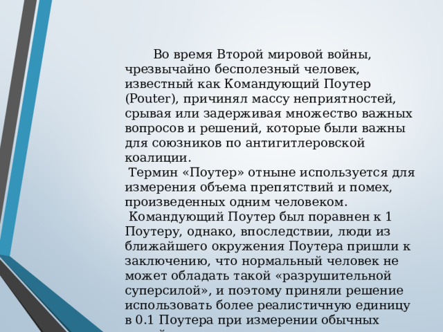  Во время Второй мировой войны, чрезвычайно бесполезный человек, известный как Командующий Поутер (Pouter), причинял массу неприятностей, срывая или задерживая множество важных вопросов и решений, которые были важны для союзников по антигитлеровской коалиции.  Термин «Поутер» отныне используется для измерения объема препятствий и помех, произведенных одним человеком.  Командующий Поутер был поравнен к 1 Поутеру, однако, впоследствии, люди из ближайшего окружения Поутера пришли к заключению, что нормальный человек не может обладать такой «разрушительной суперсилой», и поэтому приняли решение использовать более реалистичную единицу в 0.1 Поутера при измерении обычных людей. 