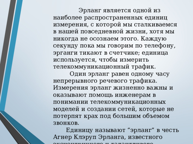  Эрланг является одной из наиболее распространенных единиц измерения, с которой мы сталкиваемся в нашей повседневной жизни, хотя мы никогда не осознаем этого. Каждую секунду пока мы говорим по телефону, эрганги тикают в счетчике; единица используется, чтобы измерить телекоммуникационный трафик.  Один эрланг равен одному часу непрерывного речевого трафика. Измерения эрланг жизненно важны и оказывают помощь инженерам в понимании телекоммуникационных моделей и создании сетей, которые не потерпят крах под большим объемом звонков.  Единицу называют “эрланг” в честь Агнер Клэруп Эрланга, известного эксцентричного и талантливого инженера, который в одиночку создал все поле анализа телефонных сетей. 