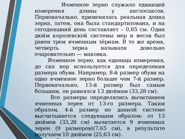  Ячменное зерно служило единицей измерения длины у англосаксов. Первоначально, применялась реальная длина зерна, затем, она была стандартизована, и на сегодняшний день составляет – 0,85 см. Один дюйм королевской системы мер и весов был равен трем ячменным зёрнам. В то же время, четверть зерна называли довольно очаровательно — маковка.  Ячменное зерно, как единица измерения, до сих пор используется для определения размера обуви. Например, 8-й размер обуви на одно ячменное зерно больше чем 7-й размер. Первоначально, 13-й размер был самым большим, он равнялся 13 дюймам (33,28 см).  Все размеры определялись вычитанием ячменных зерен от 13-го размера. Таким образом, 4-й размер по данной системе высчитывается следующим образом: от 13 дюймов (33,28 см) вычитается 9 ячменных зерен (9 размеров)(7,65 см), в результате получаем 10 дюймов (25,63 см).  Эту единицу измерения до сих пор используют в США и Великобритании как единицу измерения размера обуви. 