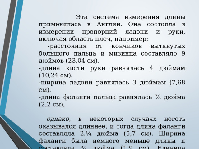  Эта система измерения длины применялась в Англии. Она состояла в измерении пропорций ладони и руки, включая область плеч, например:  -расстояния от кончиков вытянутых большого пальца и мизинца составляло 9 дюймов (23,04 см). -длина кисти руки равнялась 4 дюймам (10,24 см). -ширина ладони равнялась 3 дюймам (7,68 см). -длина фаланги пальца равнялась ⁷⁄₈ дюйма (2,2 см),  однако, в некоторых случаях ноготь оказывался длиннее, и тогда длина фаланги составляла 2.¼ дюйма (5,7 см). Ширина фаланги была немного меньше длины и составляла ¾ дюйма (1,9 см). Единица измерения, которая называлась «ell» (эль) составляла 44.½ дюйма (113,92 см). Это было расстояние от кончика вытянутого среднего пальца до противоположного плеча. Значения всех величин уходят своими корнями в далекое прошлое . 