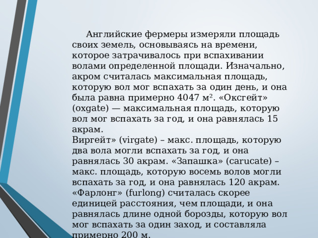  Английские фермеры измеряли площадь своих земель, основываясь на времени, которое затрачивалось при вспахивании волами определенной площади. Изначально, акром считалась максимальная площадь, которую вол мог вспахать за один день, и она была равна примерно 4047 м². «Оксгейт» (oxgate) — максимальная площадь, которую вол мог вспахать за год, и она равнялась 15 акрам. Виргейт» (virgate) – макс. площадь, которую два вола могли вспахать за год, и она равнялась 30 акрам. «Запашка» (carucate) – макс. площадь, которую восемь волов могли вспахать за год, и она равнялась 120 акрам. «Фарлонг» (furlong) считалась скорее единицей расстояния, чем площади, и она равнялась длине одной борозды, которую вол мог вспахать за один заход, и составляла примерно 200 м. Название furlong (фарлонг) произошло от слияния двух слов furrow – борозда и long – длина. 