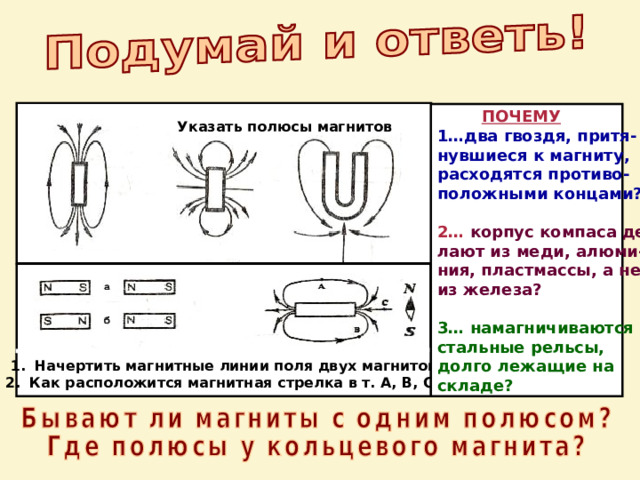  ПОЧЕМУ 1…два гвоздя, притя- нувшиеся к магниту, расходятся противо- положными концами?  2…  корпус компаса де- лают из меди, алюми- ния, пластмассы, а не из железа?  3…  намагничиваются стальные рельсы, долго лежащие на складе? Указать полюсы магнитов Начертить магнитные линии поля двух магнитов Как расположится магнитная стрелка в т. А, В, С? 