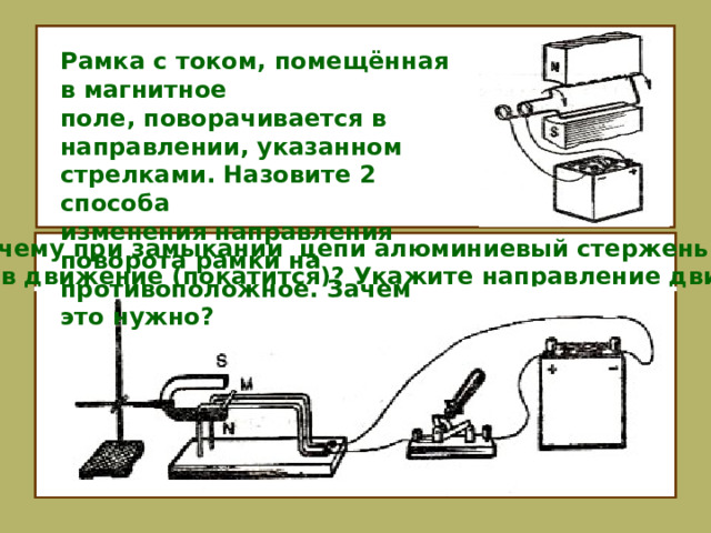 Рамка с током, помещённая в магнитное поле, поворачивается в направлении, указанном стрелками. Назовите 2 способа изменения направления поворота рамки на противоположное. Зачем это нужно? Почему при замыкании цепи алюминиевый стержень М придёт в движение (покатится)? Укажите направление движения. 